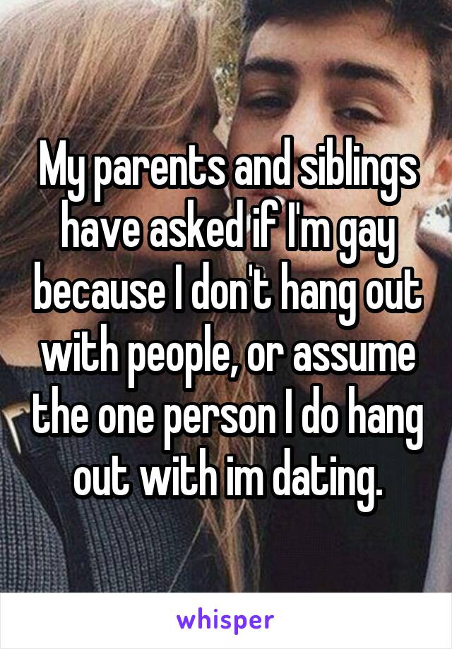 My parents and siblings have asked if I'm gay because I don't hang out with people, or assume the one person I do hang out with im dating.