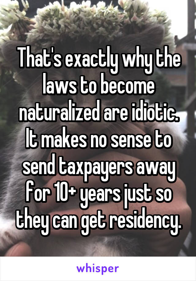 That's exactly why the laws to become naturalized are idiotic. It makes no sense to send taxpayers away for 10+ years just so they can get residency.