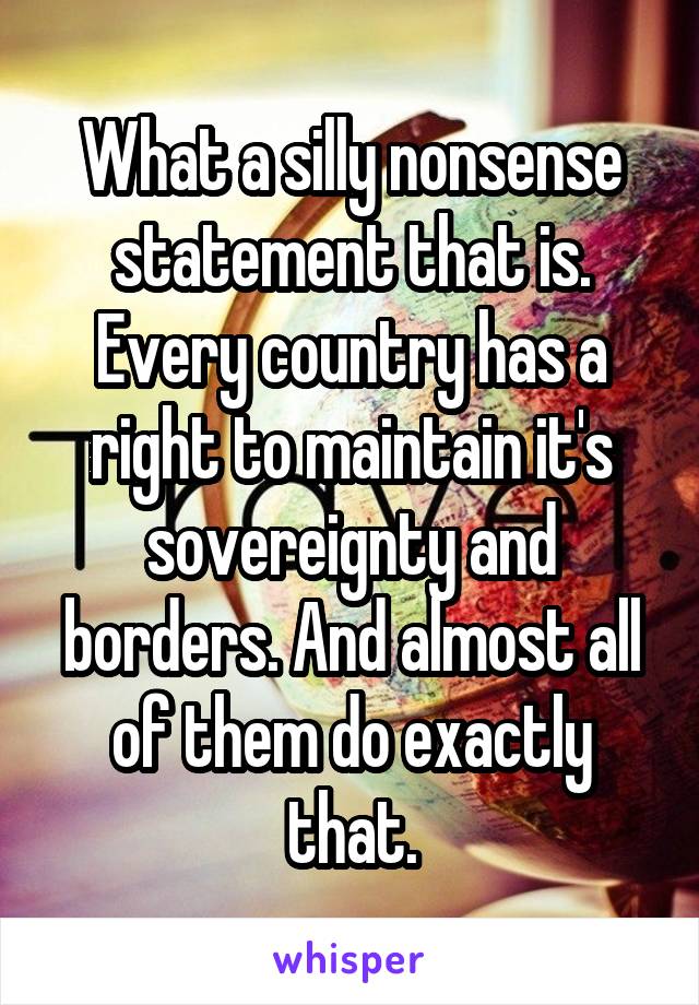 What a silly nonsense statement that is. Every country has a right to maintain it's sovereignty and borders. And almost all of them do exactly that.