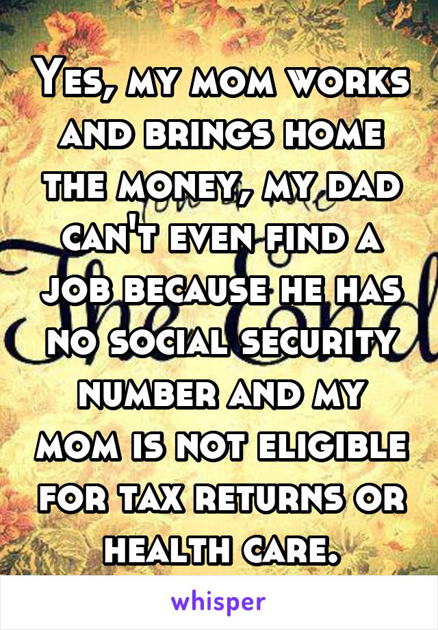 Yes, my mom works and brings home the money, my dad can't even find a job because he has no social security number and my mom is not eligible for tax returns or health care.