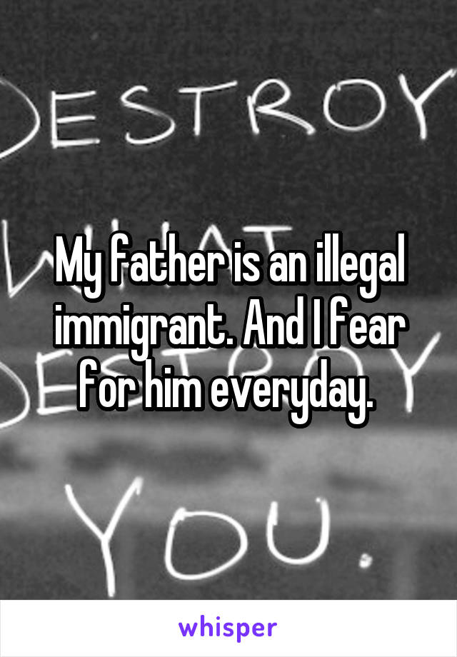 My father is an illegal immigrant. And I fear for him everyday. 