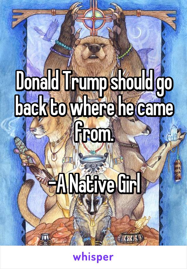 Donald Trump should go back to where he came from.

-A Native Girl