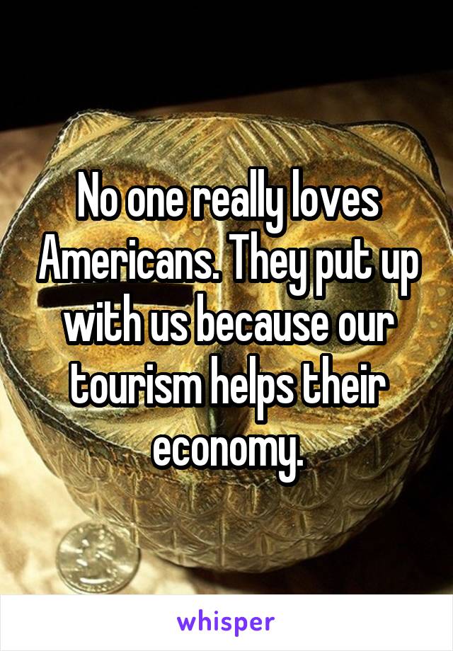 No one really loves Americans. They put up with us because our tourism helps their economy.