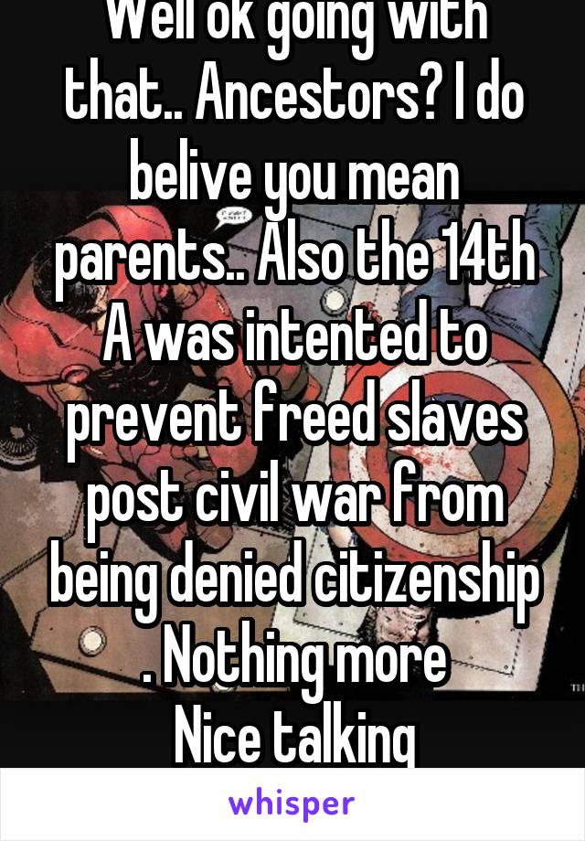 Well ok going with that.. Ancestors? I do belive you mean parents.. Also the 14th A was intented to prevent freed slaves post civil war from being denied citizenship . Nothing more
Nice talking
Cheers