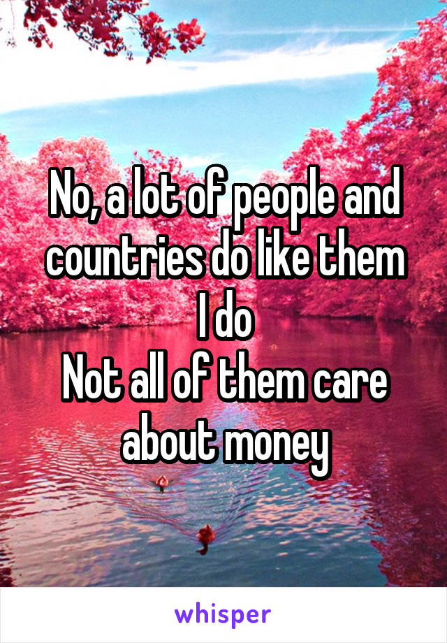 No, a lot of people and countries do like them
I do
Not all of them care about money