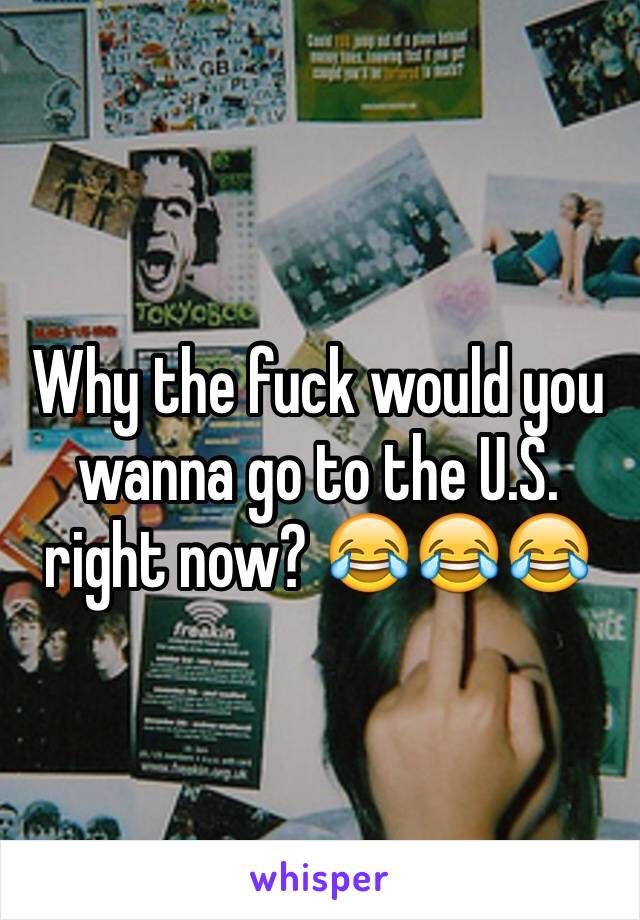 Why the fuck would you wanna go to the U.S. right now? 😂😂😂