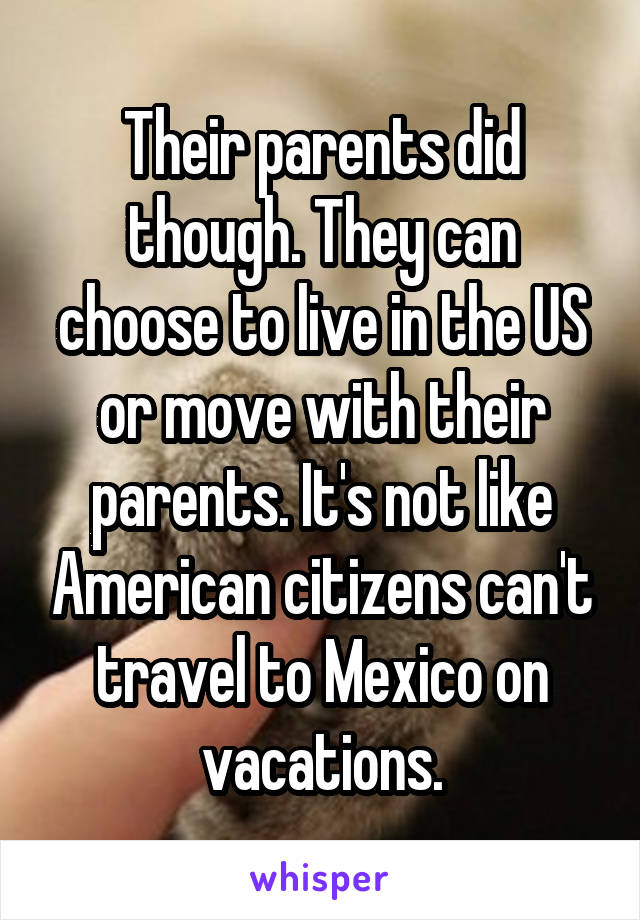 Their parents did though. They can choose to live in the US or move with their parents. It's not like American citizens can't travel to Mexico on vacations.