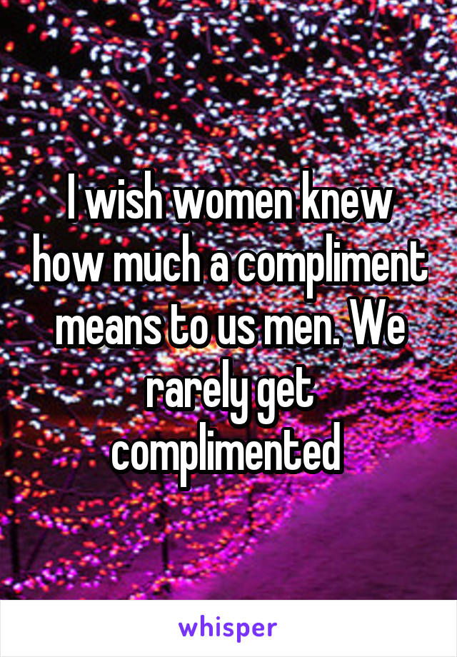 I wish women knew how much a compliment means to us men. We rarely get complimented 