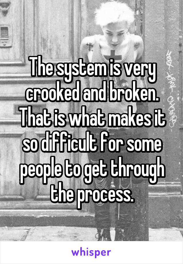 The system is very crooked and broken.
That is what makes it so difficult for some people to get through the process.