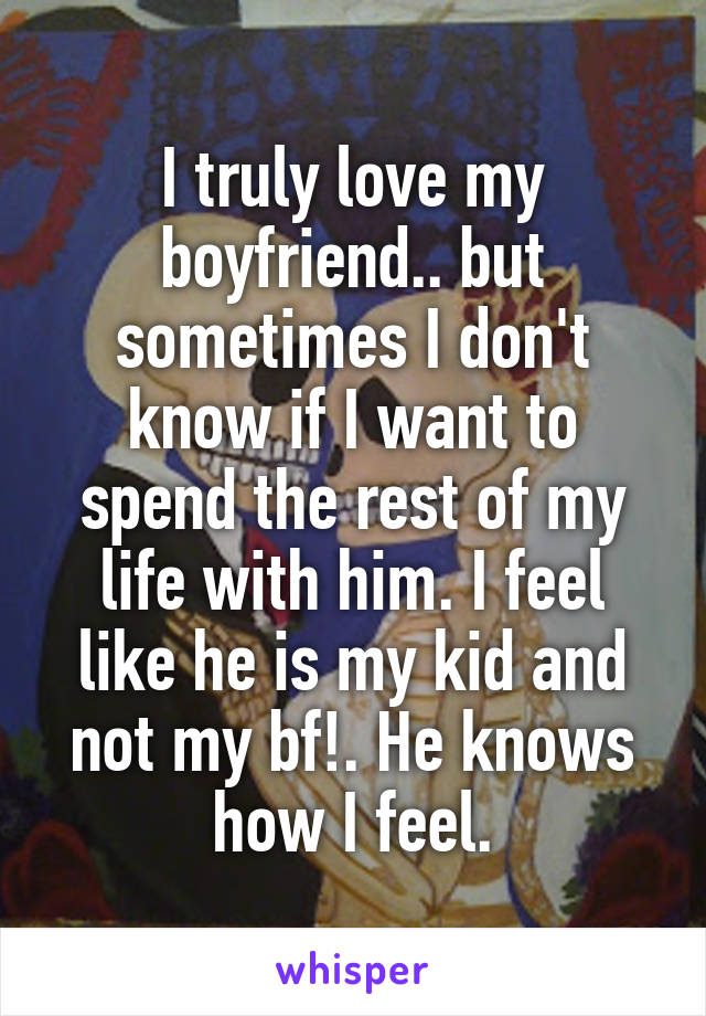 I truly love my boyfriend.. but sometimes I don't know if I want to spend the rest of my life with him. I feel like he is my kid and not my bf!. He knows how I feel.