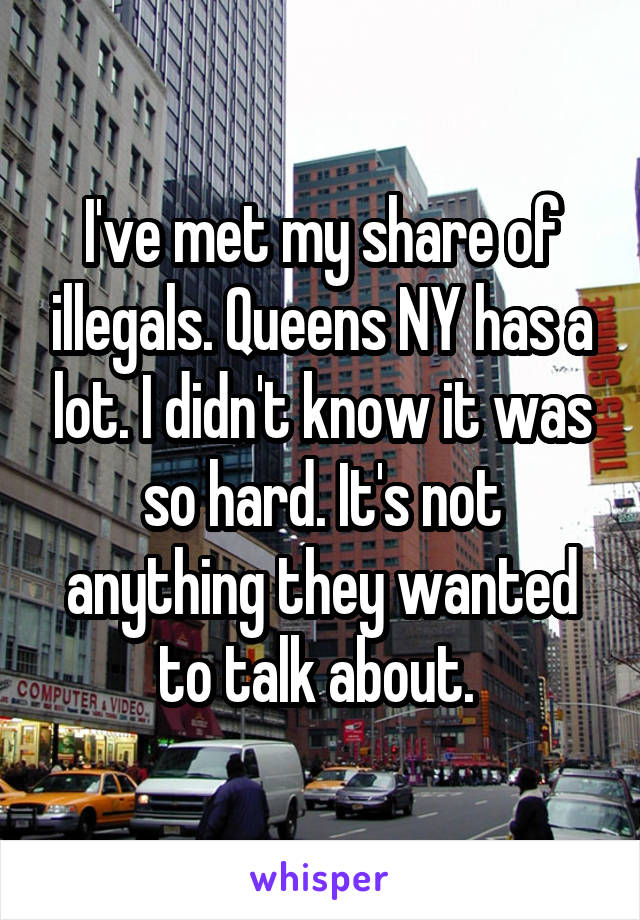 I've met my share of illegals. Queens NY has a lot. I didn't know it was so hard. It's not anything they wanted to talk about. 