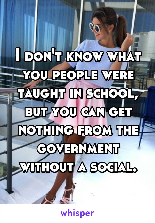 I don't know what you people were taught in school, but you can get nothing from the government without a social.