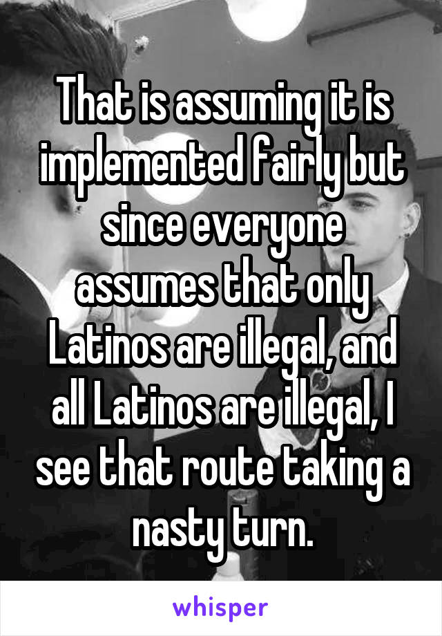 That is assuming it is implemented fairly but since everyone assumes that only Latinos are illegal, and all Latinos are illegal, I see that route taking a nasty turn.