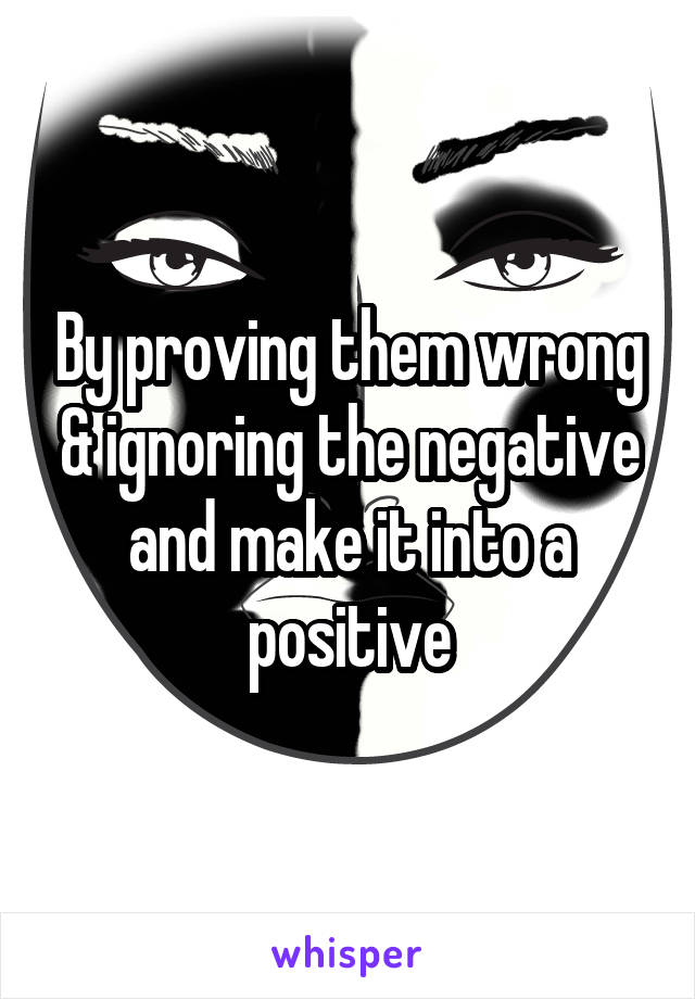 By proving them wrong & ignoring the negative and make it into a positive