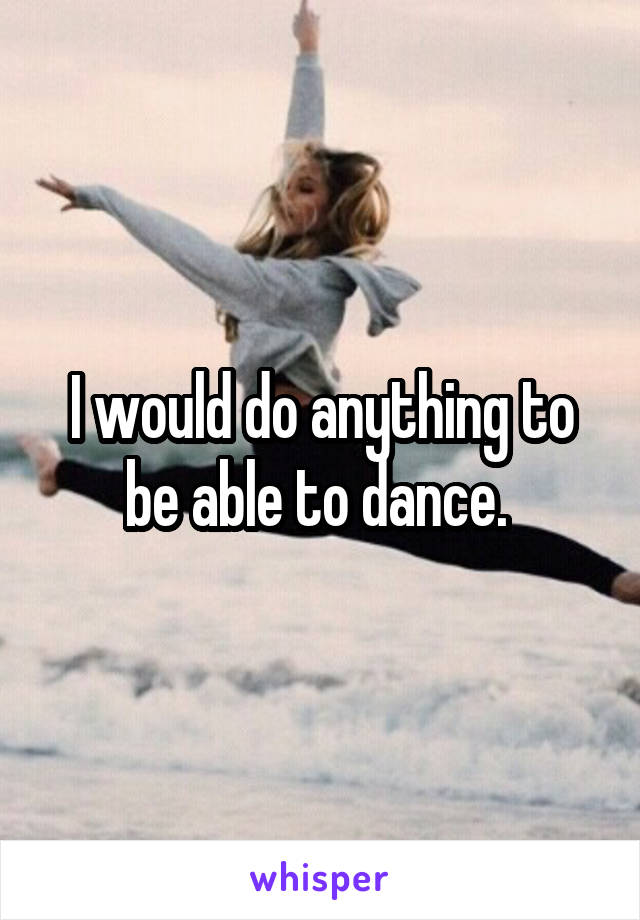 I would do anything to be able to dance. 