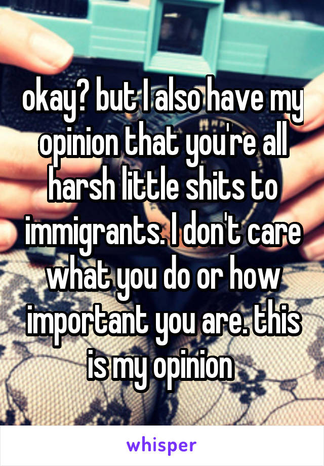 okay? but I also have my opinion that you're all harsh little shits to immigrants. I don't care what you do or how important you are. this is my opinion 