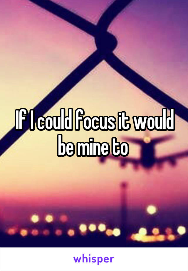If I could focus it would be mine to 