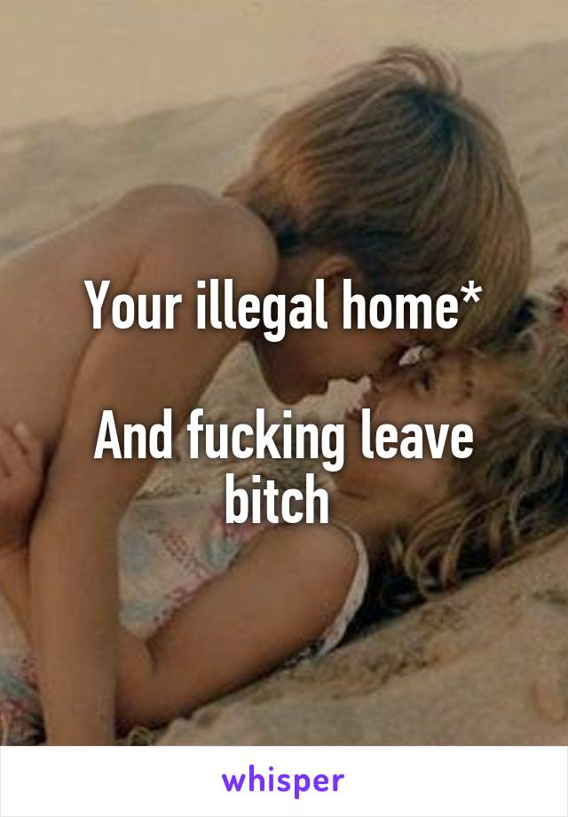Your illegal home*

And fucking leave bitch 