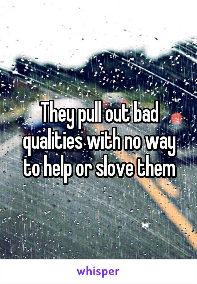 They pull out bad qualities with no way to help or slove them
