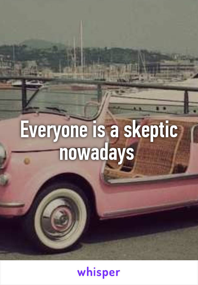 Everyone is a skeptic nowadays 