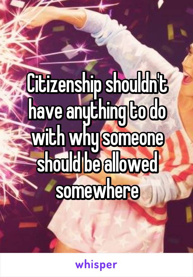 Citizenship shouldn't have anything to do with why someone should be allowed somewhere