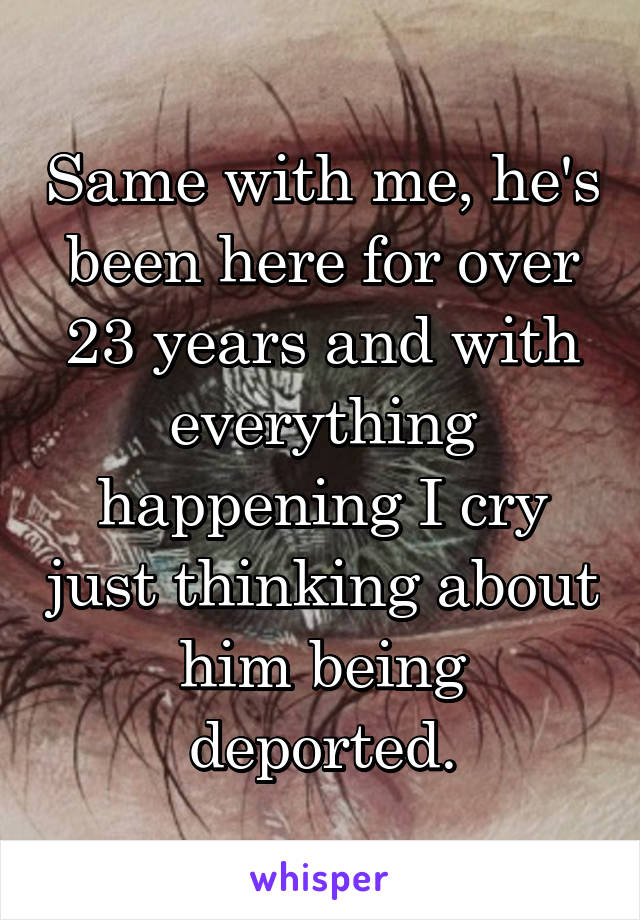 Same with me, he's been here for over 23 years and with everything happening I cry just thinking about him being deported.