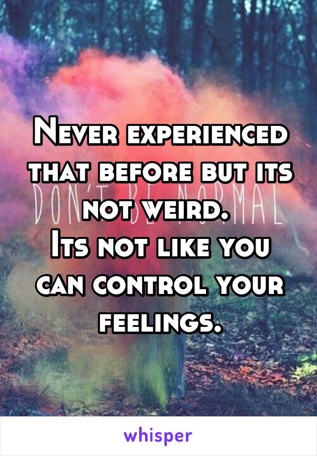 Never experienced that before but its not weird. 
Its not like you can control your feelings.