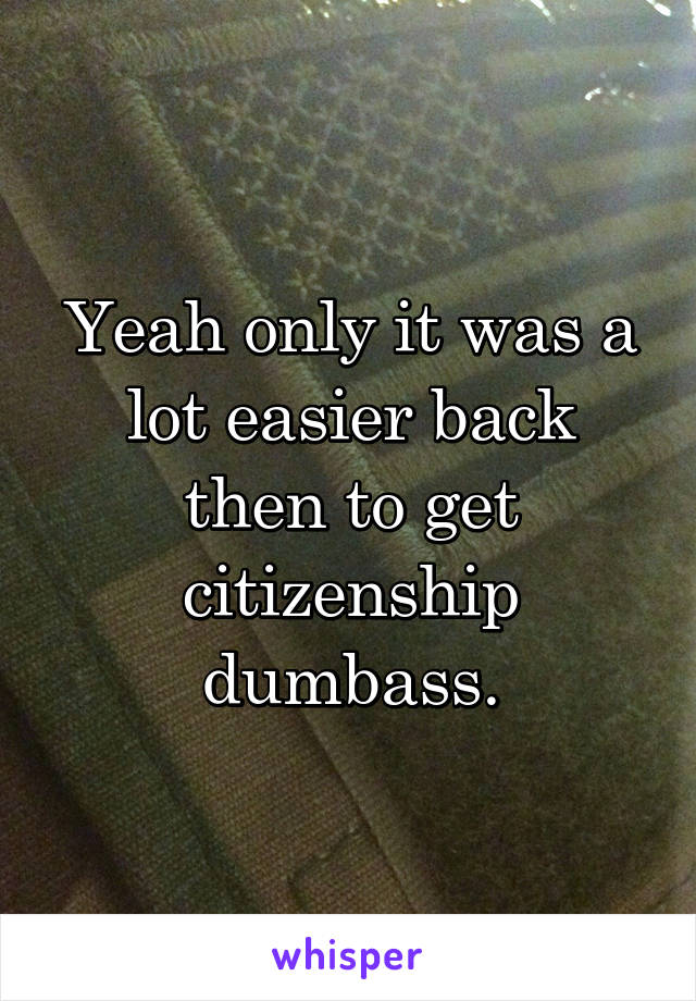 Yeah only it was a lot easier back then to get citizenship dumbass.