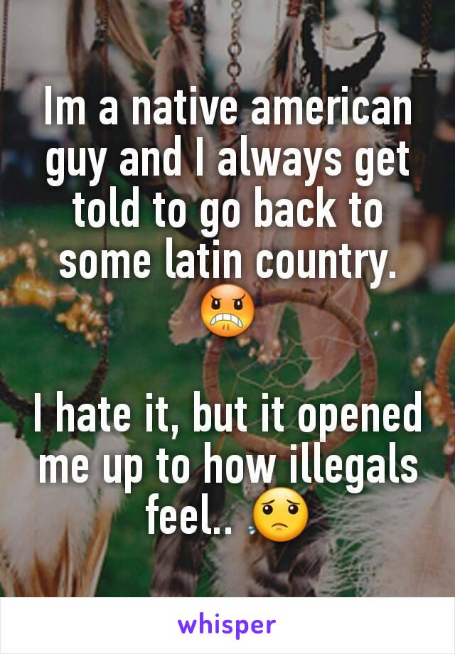 Im a native american guy and I always get told to go back to some latin country.😠

I hate it, but it opened me up to how illegals feel.. 😟