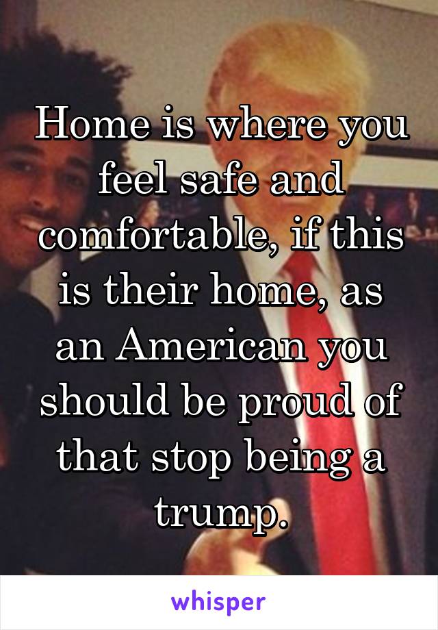 Home is where you feel safe and comfortable, if this is their home, as an American you should be proud of that stop being a trump.