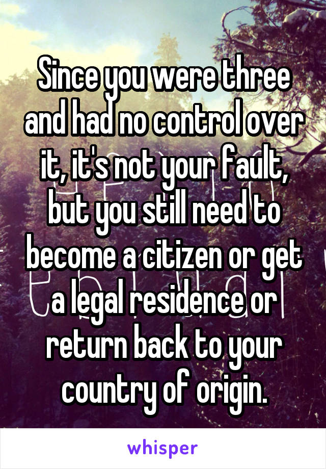 Since you were three and had no control over it, it's not your fault, but you still need to become a citizen or get a legal residence or return back to your country of origin.