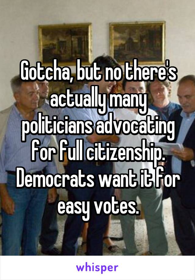 Gotcha, but no there's actually many politicians advocating for full citizenship. Democrats want it for easy votes.