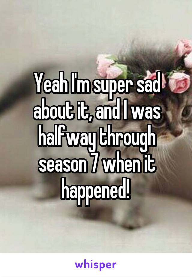 Yeah I'm super sad about it, and I was halfway through season 7 when it happened! 