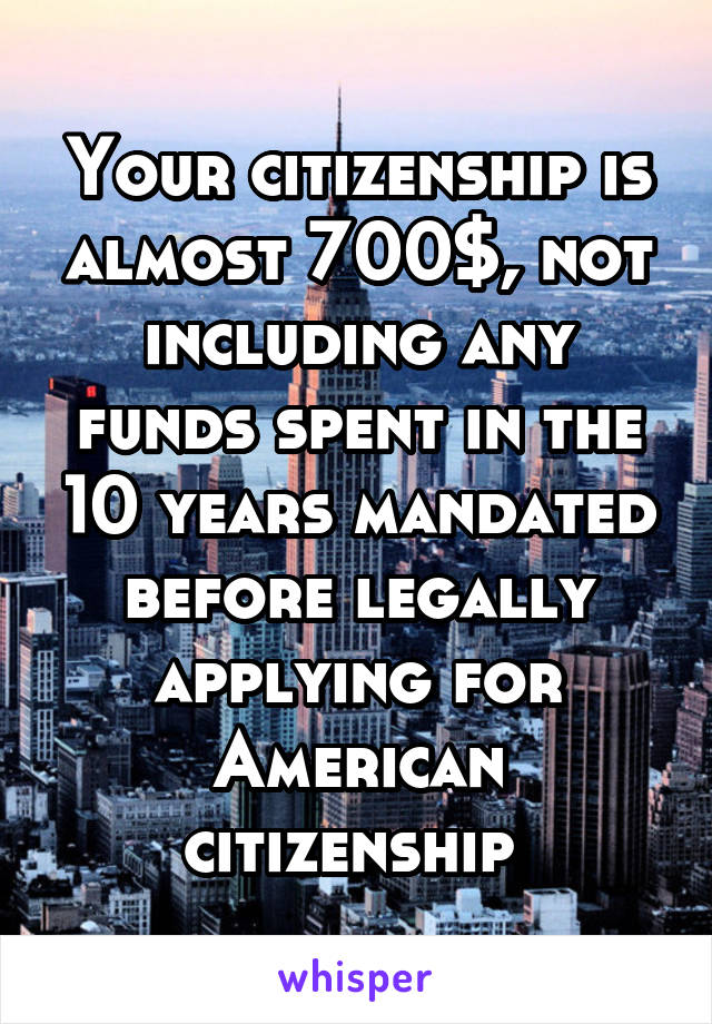 Your citizenship is almost 700$, not including any funds spent in the 10 years mandated before legally applying for American citizenship 