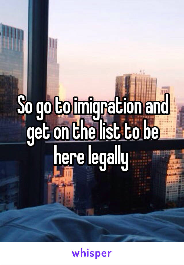 So go to imigration and get on the list to be here legally 