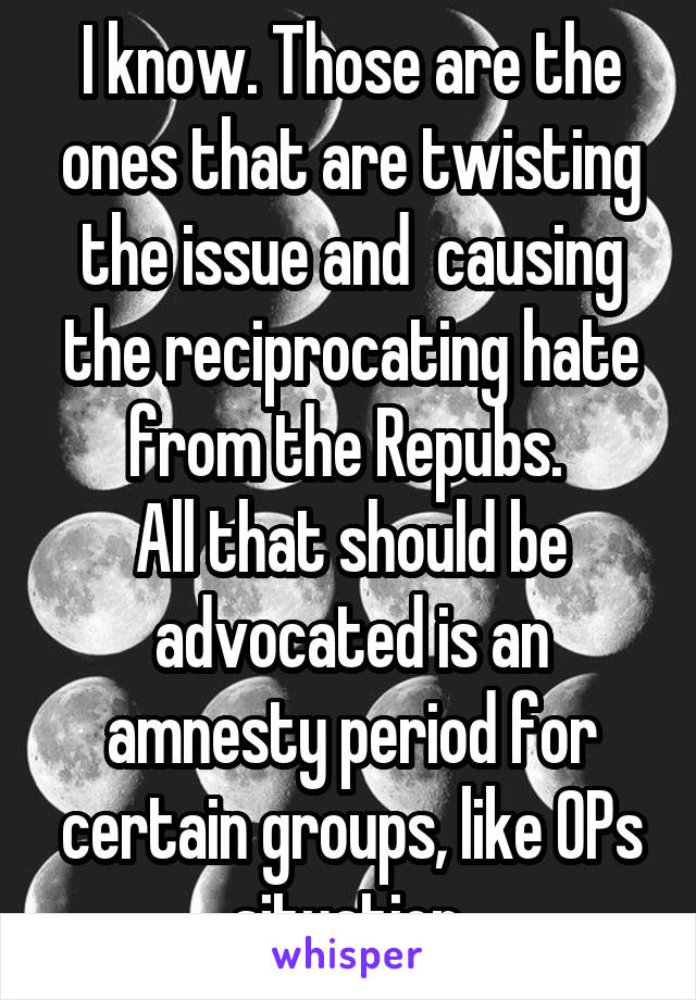 I know. Those are the ones that are twisting the issue and  causing the reciprocating hate from the Repubs. 
All that should be advocated is an amnesty period for certain groups, like OPs situation.