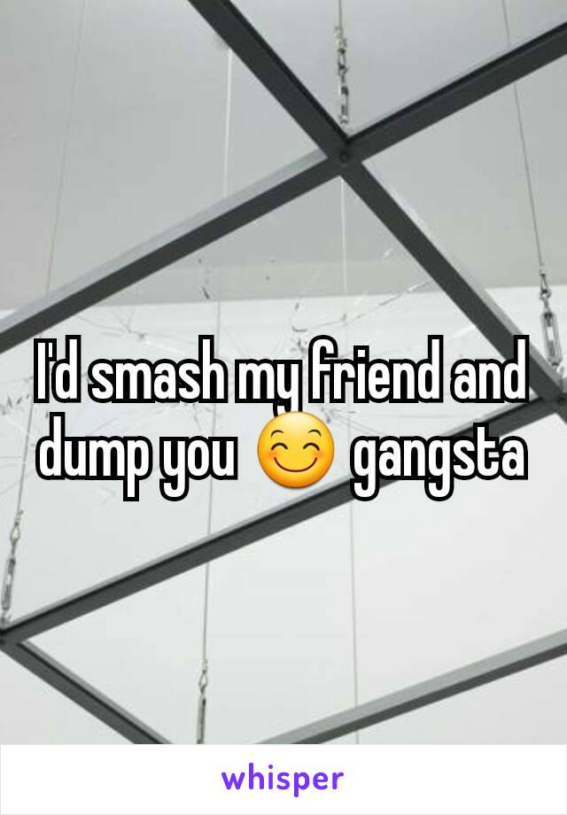 I'd smash my friend and dump you 😊 gangsta
