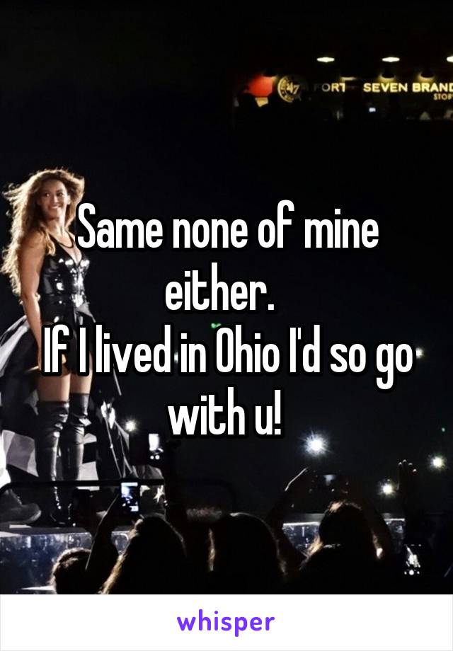 Same none of mine either.  
If I lived in Ohio I'd so go with u! 