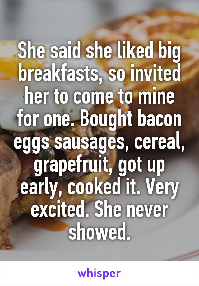 She said she liked big breakfasts, so invited her to come to mine for one. Bought bacon eggs sausages, cereal, grapefruit, got up early, cooked it. Very excited. She never showed.