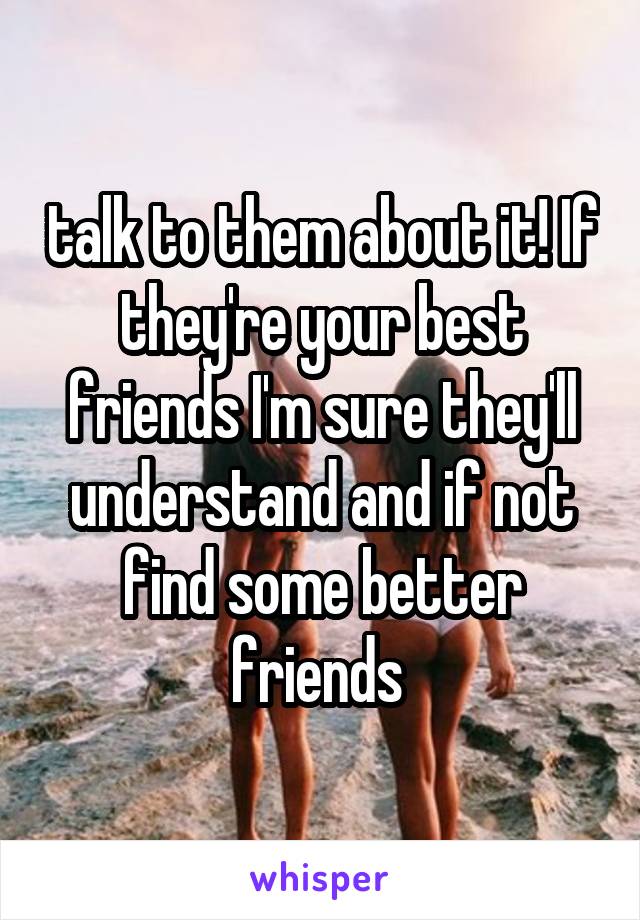 talk to them about it! If they're your best friends I'm sure they'll understand and if not find some better friends 