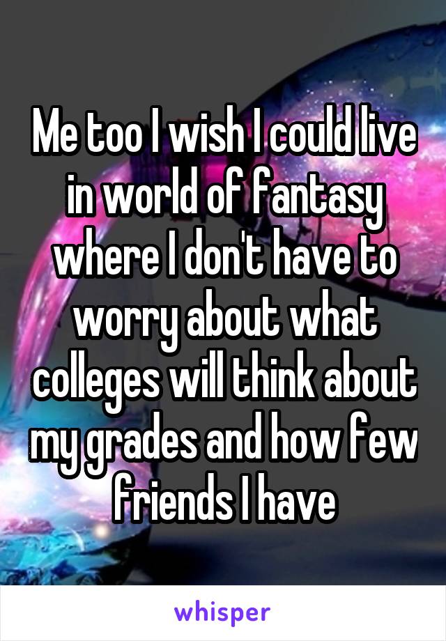 Me too I wish I could live in world of fantasy where I don't have to worry about what colleges will think about my grades and how few friends I have