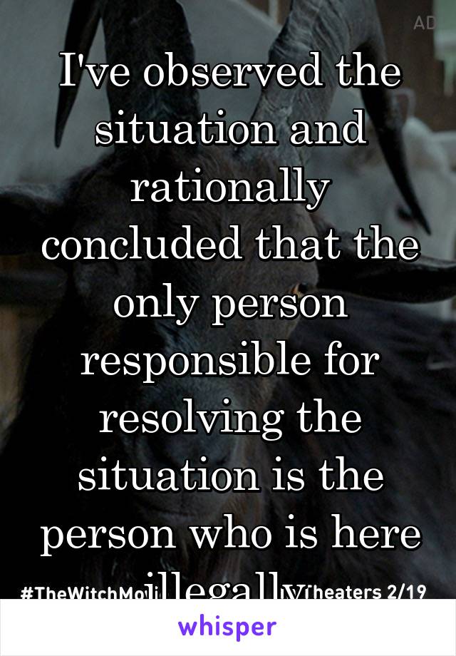 I've observed the situation and rationally concluded that the only person responsible for resolving the situation is the person who is here illegally.