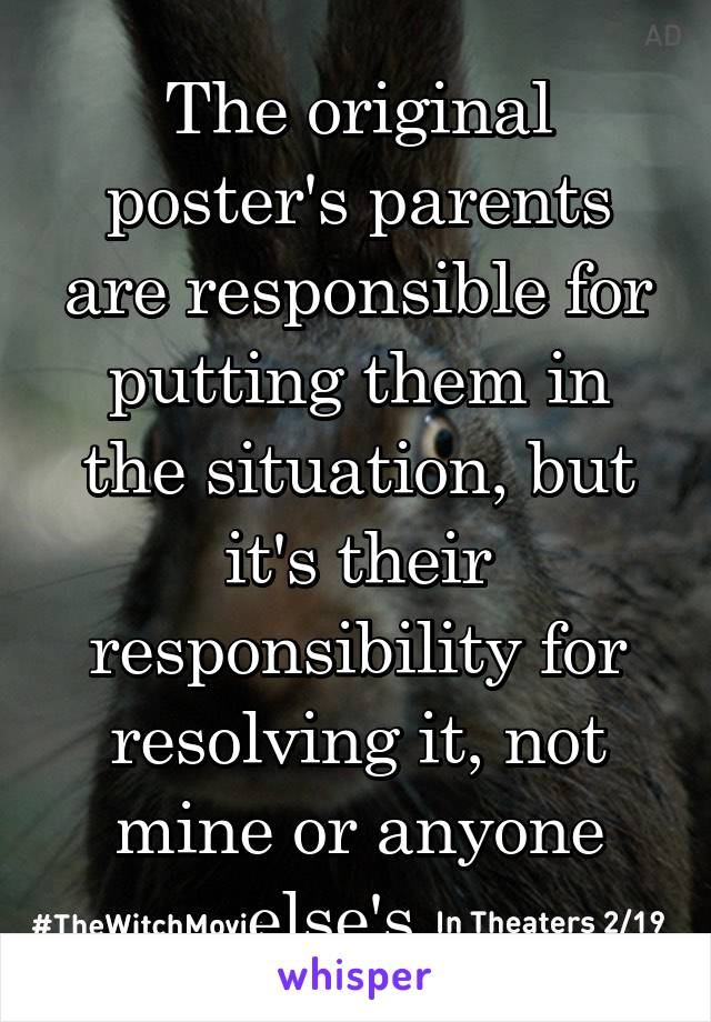 The original poster's parents are responsible for putting them in the situation, but it's their responsibility for resolving it, not mine or anyone else's.  