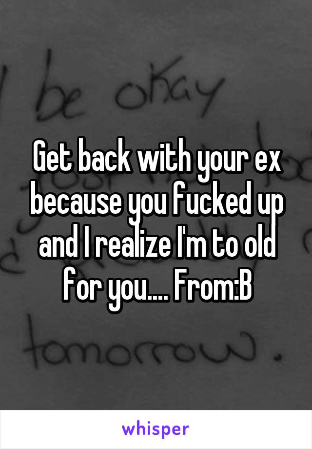 Get back with your ex because you fucked up and I realize I'm to old for you.... From:B