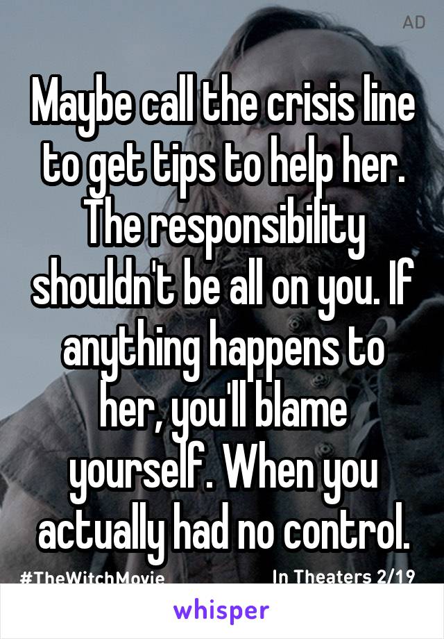 Maybe call the crisis line to get tips to help her. The responsibility shouldn't be all on you. If anything happens to her, you'll blame yourself. When you actually had no control.