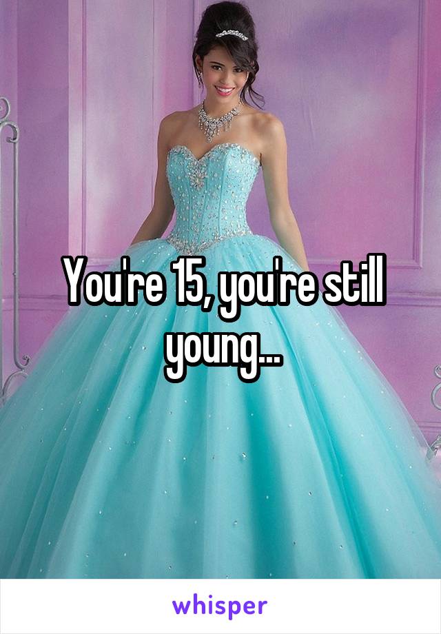 You're 15, you're still young...