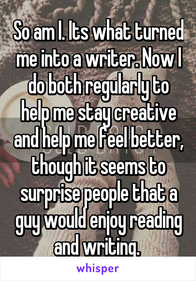 So am I. Its what turned me into a writer. Now I do both regularly to help me stay creative and help me feel better, though it seems to surprise people that a guy would enjoy reading and writing. 