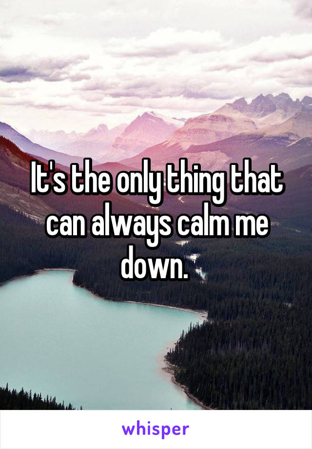 It's the only thing that can always calm me down. 