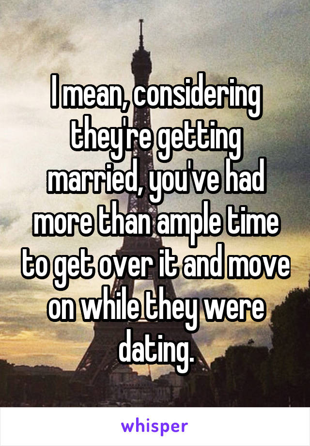 I mean, considering they're getting married, you've had more than ample time to get over it and move on while they were dating.