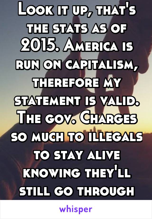 Look it up, that's the stats as of 2015. America is run on capitalism, therefore my statement is valid. The gov. Charges so much to illegals to stay alive knowing they'll still go through with it